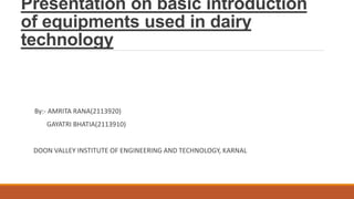 Presentation on basic introduction
of equipments used in dairy
technology
By:- AMRITA RANA(2113920)
GAYATRI BHATIA(2113910)
DOON VALLEY INSTITUTE OF ENGINEERING AND TECHNOLOGY, KARNAL
 