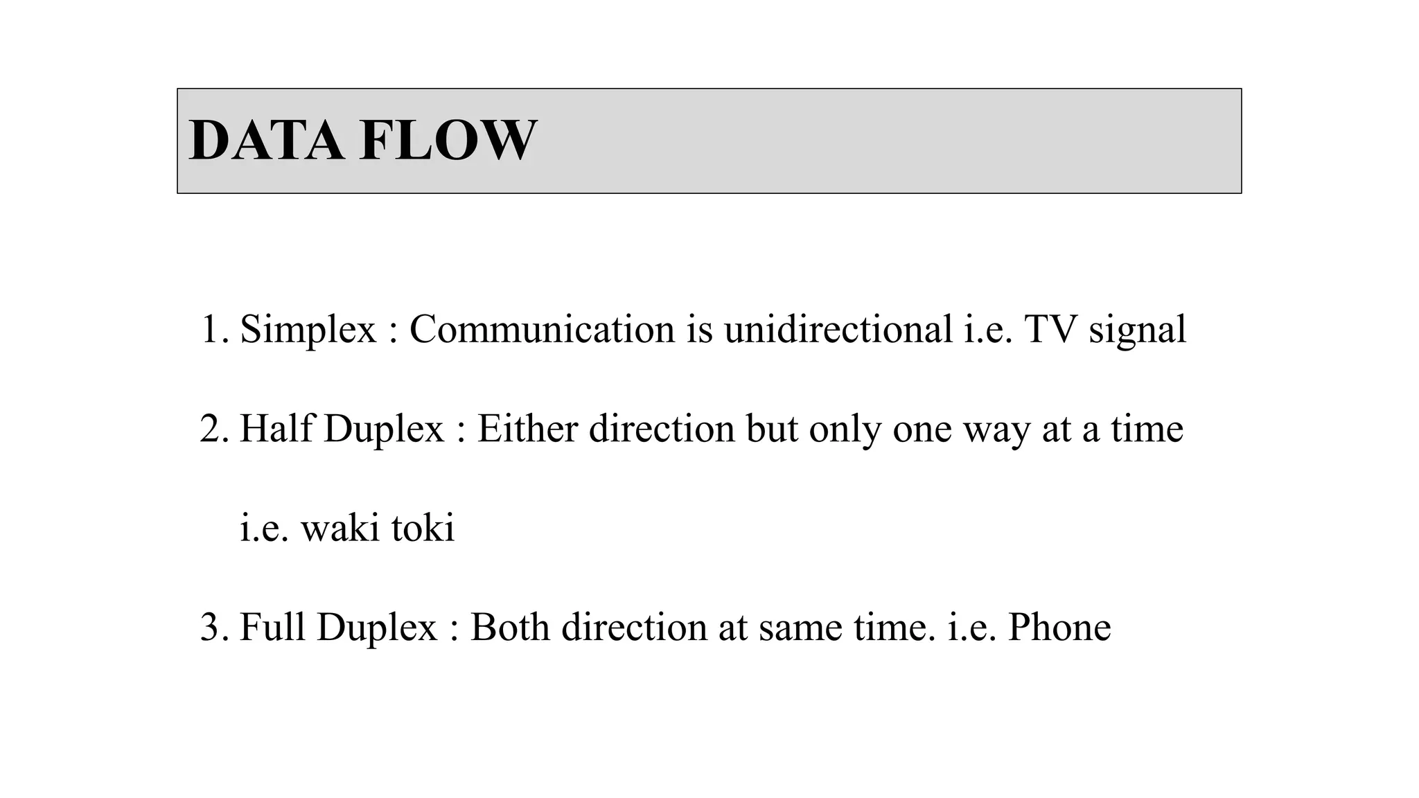 DATA FLOW
1. Simplex : Communication is unidirectional i.e. TV signal
2. Half Duplex : Either direction but only one way at a time
i.e. waki toki
3. Full Duplex : Both direction at same time. i.e. Phone
 