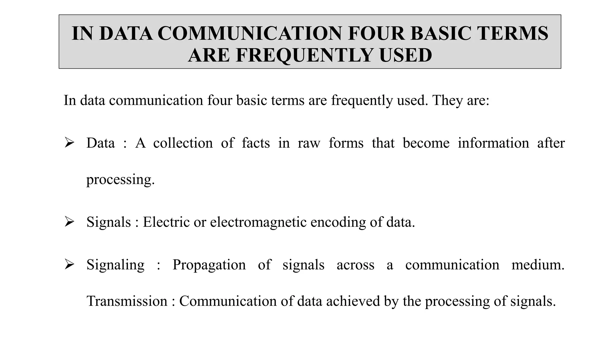 IN DATA COMMUNICATION FOUR BASIC TERMS
ARE FREQUENTLY USED
In data communication four basic terms are frequently used. They are:
 Data : A collection of facts in raw forms that become information after
processing.
 Signals : Electric or electromagnetic encoding of data.
 Signaling : Propagation of signals across a communication medium.
Transmission : Communication of data achieved by the processing of signals.
 