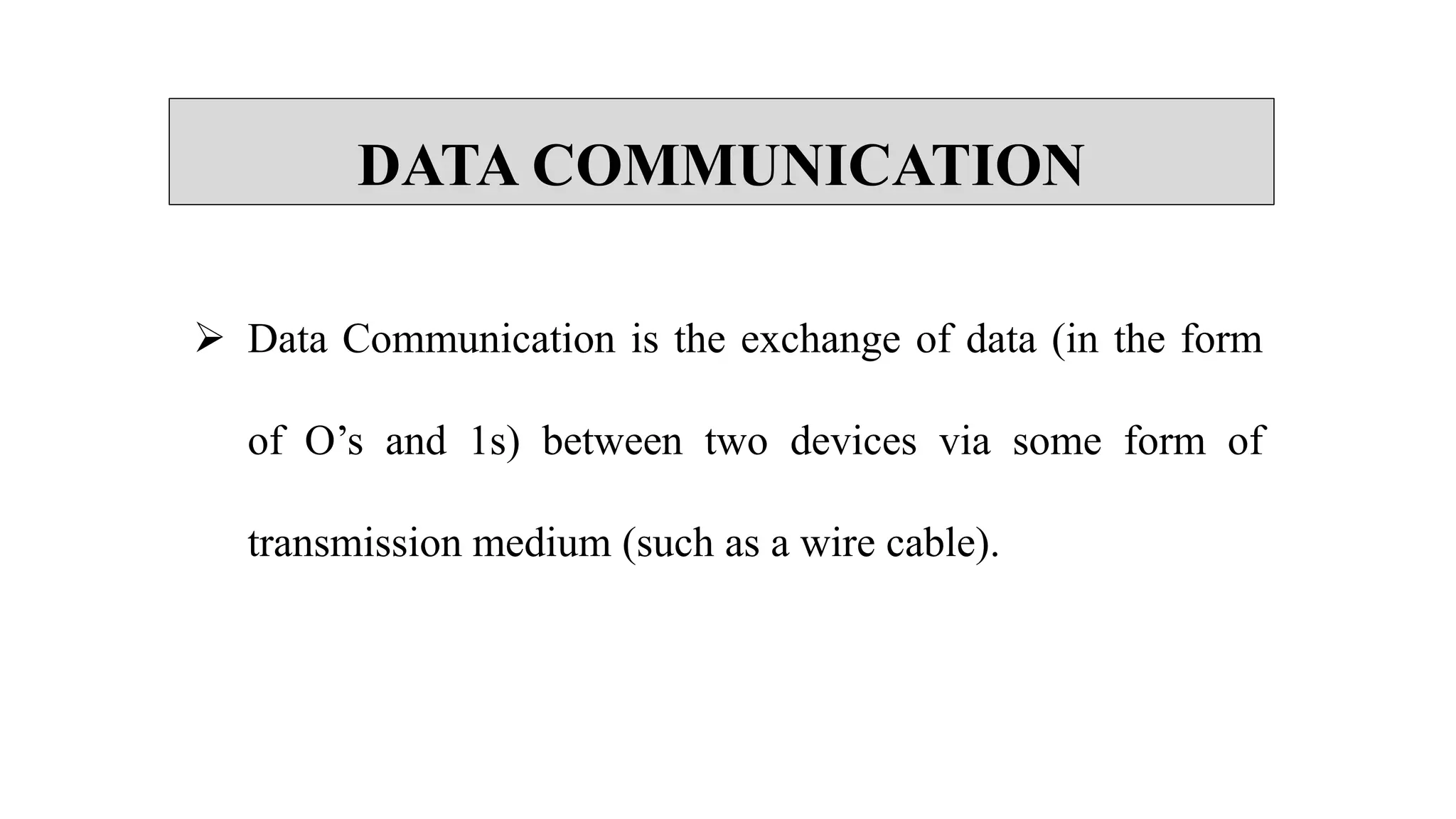 DATA COMMUNICATION
 Data Communication is the exchange of data (in the form
of O’s and 1s) between two devices via some form of
transmission medium (such as a wire cable).
 