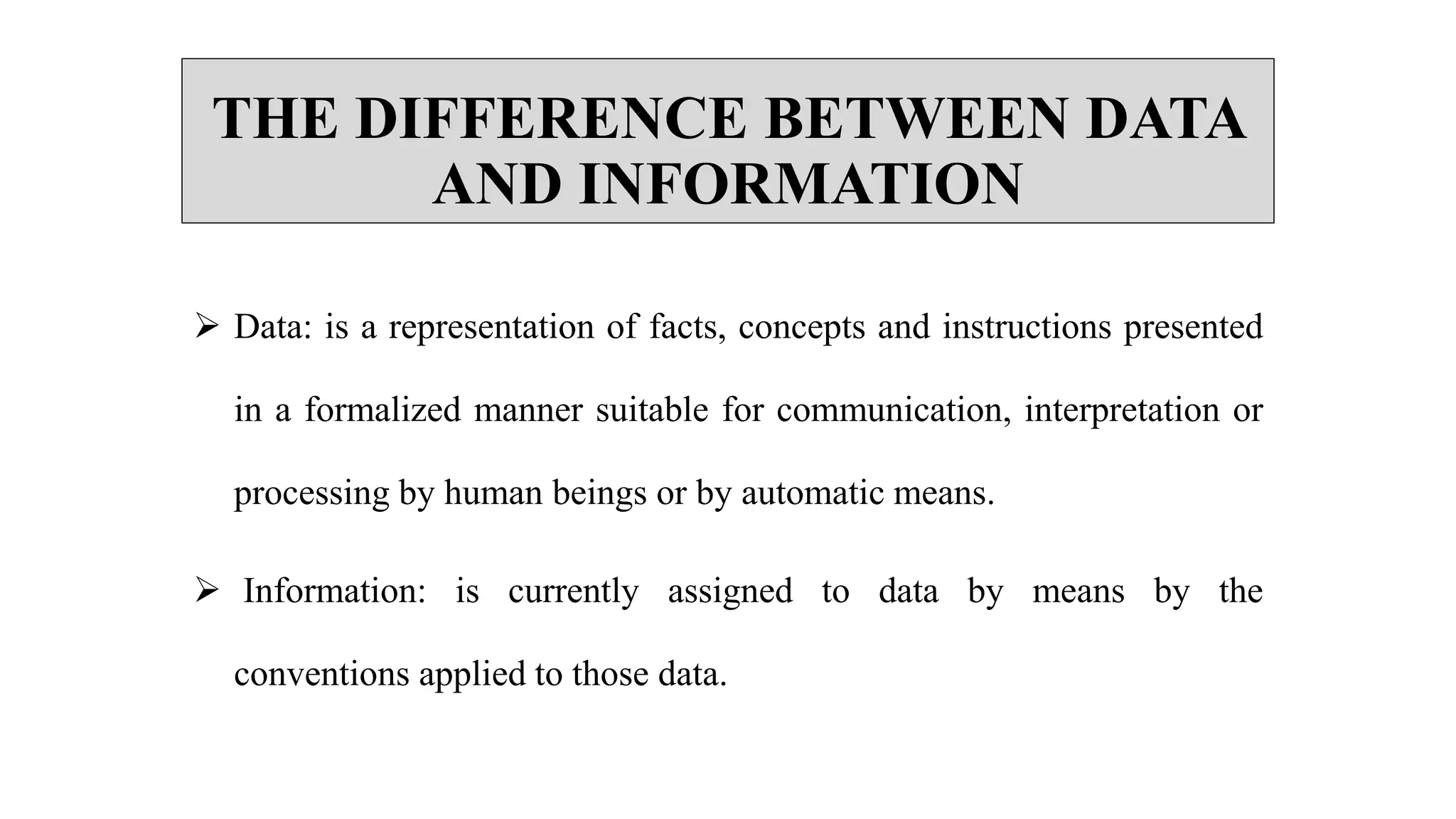 THE DIFFERENCE BETWEEN DATA
AND INFORMATION
 Data: is a representation of facts, concepts and instructions presented
in a formalized manner suitable for communication, interpretation or
processing by human beings or by automatic means.
 Information: is currently assigned to data by means by the
conventions applied to those data.
 
