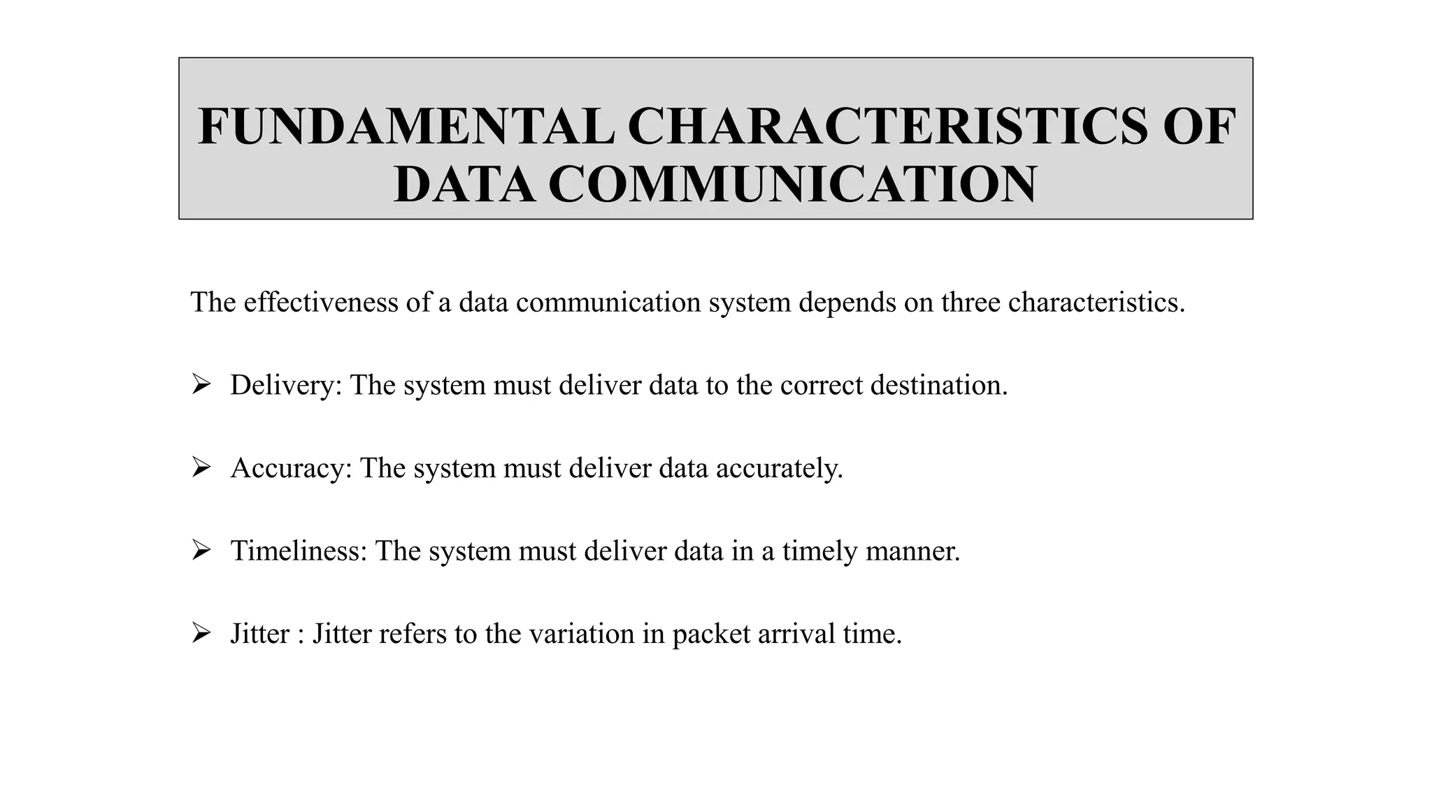 FUNDAMENTAL CHARACTERISTICS OF
DATA COMMUNICATION
The effectiveness of a data communication system depends on three characteristics.
 Delivery: The system must deliver data to the correct destination.
 Accuracy: The system must deliver data accurately.
 Timeliness: The system must deliver data in a timely manner.
 Jitter : Jitter refers to the variation in packet arrival time.
 