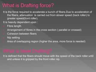 It is the force required to accelerate a bunch of fibers.Due to acceleration of
the fibers, attenuation is carried out from slower speed (back roller) to
greater speed(front roller).
It is heavily dependent upon :
 Fibre length
 Arrangement of fibres in the cross section ( parallel or crossed)
 Cohesion between fibers
 Nip setting
 Area of overlapping region (higher the area, more force is needed)
What is Ideal Drafting?
It is defined that the fibers should move with the speed of the back roller until
and unless it is gripped by the front roller nip.
 