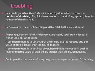  In a drafting system 6 or 8 slivers are fed together which is known as
number of doubling. So, if 8 slivers are fed to the drafting system, then the
number of doubling is 8.
 In Drawframe, the no. of doubling and the total draft is almost equal.
 As per requirement of sliver delivered, practically total draft is lesser or
higher than no. Of doubling.
- If our requirement is to get coarser sliver, here draft is reduced and the
value of draft is lesser than the no. of doubling.
- If our requirement is to get finer sliver, here draft is increased in such a
manner that the value of draft will be greater than the no. of doubling.
 So, in practice the total draft may be greater or equal to the no. Of doubling.
 