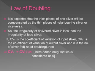  It is expected that the thick places of one sliver will be
compensated by the thin places of neighbouring sliver or
vice-versa.
 So, the irregularity of delivered sliver is less than the
irregularity of feed sliver.
If, CVi is the co-efficient of variation of input sliver, CVo is
the co-efficient of variation of output sliver and n is the no.
of sliver fed( no of doubling),then-
 CVo = CVi /√n [ here added irregularities is
considered as 0]
 