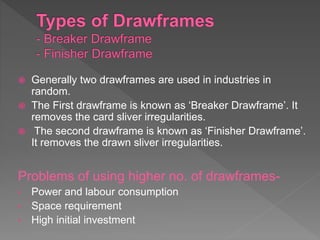  Generally two drawframes are used in industries in
random.
 The First drawframe is known as ‘Breaker Drawframe’. It
removes the card sliver irregularities.
 The second drawframe is known as ‘Finisher Drawframe’.
It removes the drawn sliver irregularities.
Problems of using higher no. of drawframes-
• Power and labour consumption
• Space requirement
• High initial investment
 