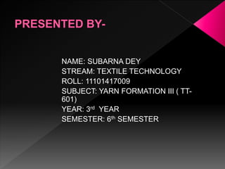 NAME: SUBARNA DEY
STREAM: TEXTILE TECHNOLOGY
ROLL: 11101417009
SUBJECT: YARN FORMATION III ( TT-
601)
YEAR: 3rd YEAR
SEMESTER: 6th SEMESTER
 
