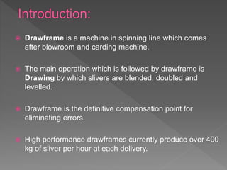  Drawframe is a machine in spinning line which comes
after blowroom and carding machine.
 The main operation which is followed by drawframe is
Drawing by which slivers are blended, doubled and
levelled.
 Drawframe is the definitive compensation point for
eliminating errors.
 High performance drawframes currently produce over 400
kg of sliver per hour at each delivery.
 