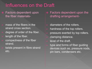  Factors dependent upon
the fiber materials-
 mass of the fibers in the
strand cross section.
 degree of order of the fiber.
 length of the fiber.
 compactness of the fiber
strand.
 twists present in fibre strand
etc.
 Factors dependent upon the
drafting arrangement-
 diameters of the rollers.
 hardness of the top rollers.
 pressure exerted by top rollers.
 clamping distance.
 level of the draft.
 type and forms of fiber guiding
devices such as, pressure nods,
pin bars, condensers etc.
 