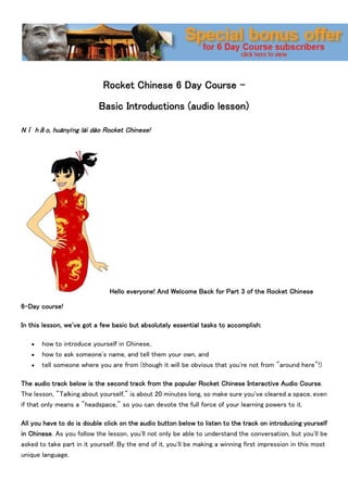 Rocket Chinese 6 Day Course -

                           Basic Introductions (audio lesson)

Nǐ hǎo, huānyíng lái dào Rocket Chinese!




                               Hello everyone! And Welcome Back for Part 3 of the Rocket Chinese

6-Day course!

In this lesson, we've got a few basic but absolutely essential tasks to accomplish:

      how to introduce yourself in Chinese,
      how to ask someone's name, and tell them your own, and
      tell someone where you are from (though it will be obvious that you're not from "around here"!)

The audio track below is the second track from the popular Rocket Chinese Interactive Audio Course.
The lesson, "Talking about yourself," is about 20 minutes long, so make sure you've cleared a space, even
if that only means a "headspace," so you can devote the full force of your learning powers to it.

All you have to do is double click on the audio button below to listen to the track on introducing yourself
in Chinese. As you follow the lesson, you'll not only be able to understand the conversation, but you'll be
asked to take part in it yourself. By the end of it, you'll be making a winning first impression in this most
unique language.
 