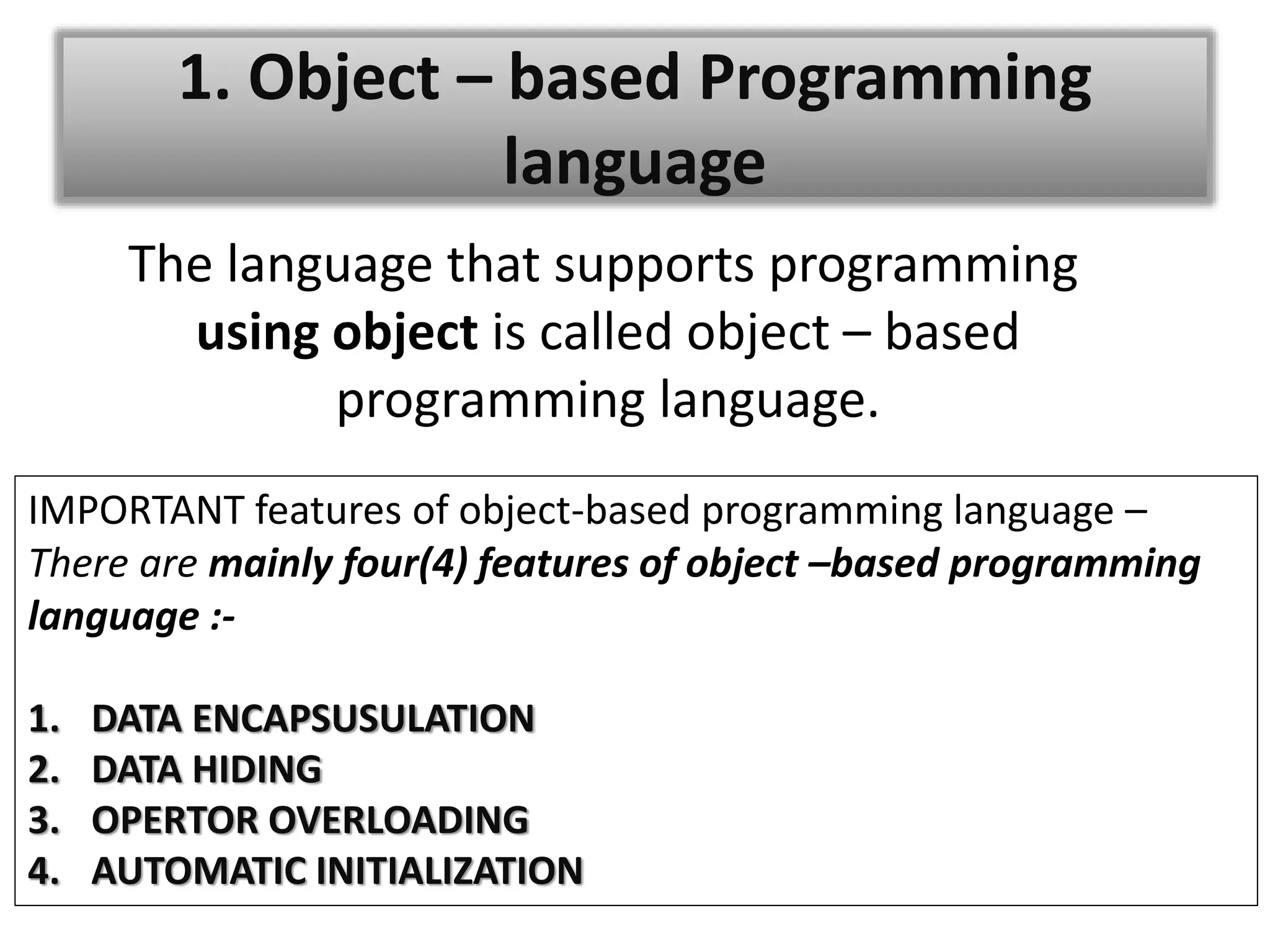 1. Object – based Programming
language
The language that supports programming
using object is called object – based
programming language.
IMPORTANT features of object-based programming language –
There are mainly four(4) features of object –based programming
language :-
1. DATA ENCAPSUSULATION
2. DATA HIDING
3. OPERTOR OVERLOADING
4. AUTOMATIC INITIALIZATION
 
