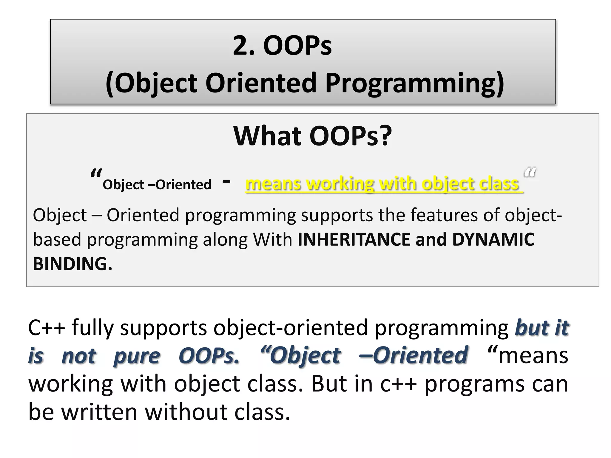 What OOPs?
“Object –Oriented - means working with object class
Object – Oriented programming supports the features of object-
based programming along With INHERITANCE and DYNAMIC
BINDING.
2. OOPs
(Object Oriented Programming)
C++ fully supports object-oriented programming but it
is not pure OOPs. “Object –Oriented “means
working with object class. But in c++ programs can
be written without class.
 