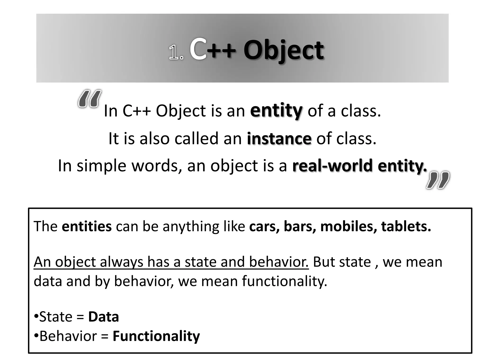 ++ Object
In C++ Object is an entity of a class.
It is also called an instance of class.
In simple words, an object is a real-world entity.
The entities can be anything like cars, bars, mobiles, tablets.
An object always has a state and behavior. But state , we mean
data and by behavior, we mean functionality.
•State = Data
•Behavior = Functionality
 