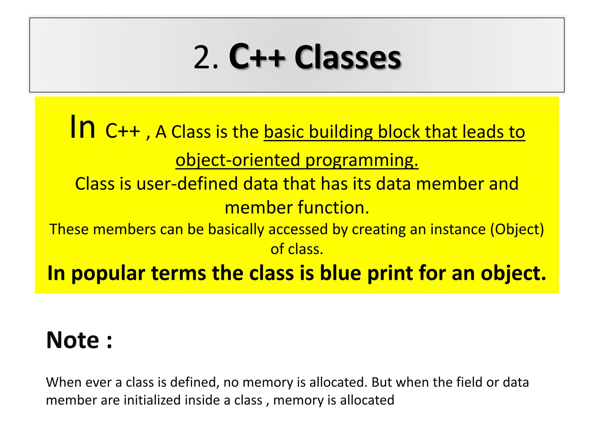 2. C++ Classes
In C++ , A Class is the basic building block that leads to
object-oriented programming.
Class is user-defined data that has its data member and
member function.
These members can be basically accessed by creating an instance (Object)
of class.
In popular terms the class is blue print for an object.
Note :
When ever a class is defined, no memory is allocated. But when the field or data
member are initialized inside a class , memory is allocated
 