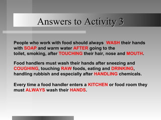 Answers to Activity 3

People who work with food should always WASH their hands
with SOAP and warm water AFTER going to the
toilet, smoking, after TOUCHING their hair, nose and MOUTH.

Food handlers must wash their hands after sneezing and
COUGHING, touching RAW foods, eating and DRINKING,
handling rubbish and especially after HANDLING chemicals.

Every time a food handler enters a KITCHEN or food room they
must ALWAYS wash their HANDS.
 