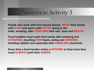 Answers to Activity 3Answers to Activity 3
People who work with food should always WASH their hands
with SOAP and warm water AFTER going to the
toilet, smoking, after TOUCHING their hair, nose and MOUTH.
Food handlers must wash their hands after sneezing and
COUGHING, touching RAW foods, eating and DRINKING,
handling rubbish and especially after HANDLING chemicals.
Every time a food handler enters a KITCHEN or food room they
must ALWAYS wash their HANDS.
 