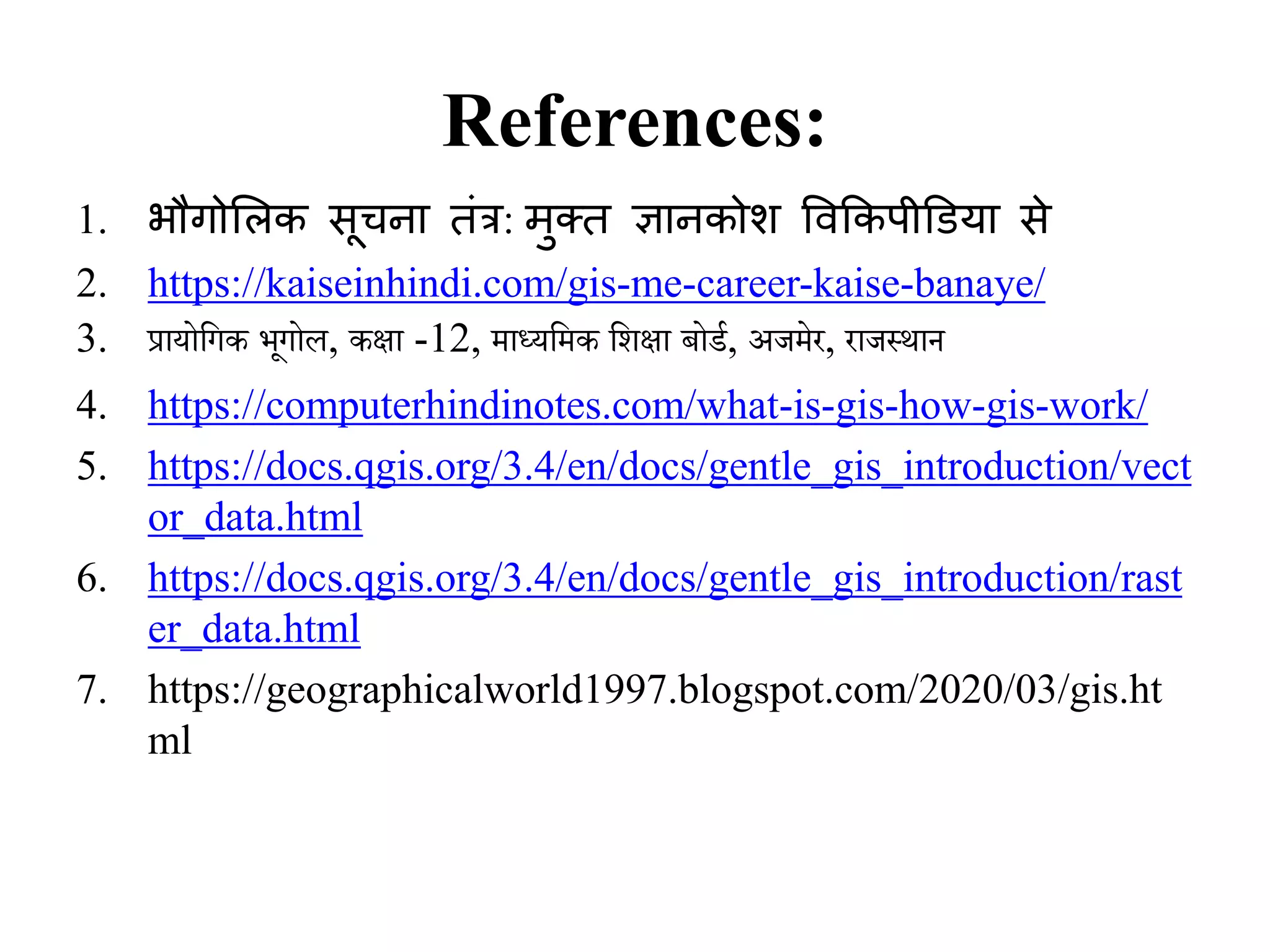 References:
1. भौगोलिक सूचना तंत्र: मुक्त ज्ञानकोश ववककपीडियाा से
2. https://kaiseinhindi.com/gis-me-career-kaise-banaye/
3. प्रायोगिक भूिोल, कक्षा -12, माध्यगमक गिक्षा बोर्ड, अजमेर, राजस्थान
4. https://computerhindinotes.com/what-is-gis-how-gis-work/
5. https://docs.qgis.org/3.4/en/docs/gentle_gis_introduction/vect
or_data.html
6. https://docs.qgis.org/3.4/en/docs/gentle_gis_introduction/rast
er_data.html
7. https://geographicalworld1997.blogspot.com/2020/03/gis.ht
ml
 
