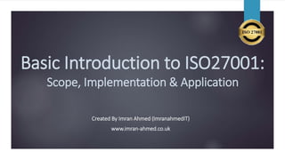 Basic Introduction to ISO27001:
Scope, Implementation & Application
Created By Imran Ahmed (ImranahmedIT)
www.imran-ahmed.co.uk
 