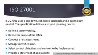ISO 27001
ISO 27001 uses a top down, risk-based approach and is technology-
neutral. The specification defines a six-part planning process:
 Define a security policy.
 Define the scope of the ISMS.
 Conduct a risk assessment.
 Manage identified risks.
 Select control objectives and controls to be implemented.
 Prepare a statement of applicability. Created by Imran Ahmed (ImranahmedIT) www.imran-ahmed.co.uk
 