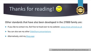 Thanks for reading!
Other standards that have also been developed in the 27000 family are:
 If you like to contact me, feel free to head over to my website: www.imran-ahmed.co.uk
 You can also see my other SlideShare presentations
 Alternatively, visit my Blog page
Created by Imran Ahmed (ImranahmedIT) www.imran-ahmed.co.uk
 