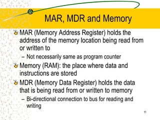 11
MAR, MDR and Memory
MAR (Memory Address Register) holds the
address of the memory location being read from
or written to
– Not necessarily same as program counter
Memory (RAM): the place where data and
instructions are stored
MDR (Memory Data Register) holds the data
that is being read from or written to memory
– Bi-directional connection to bus for reading and
writing
 