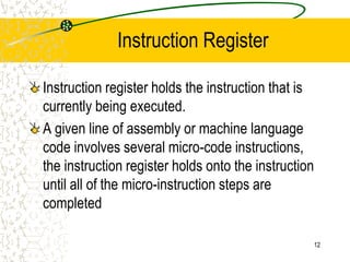 12
Instruction Register
Instruction register holds the instruction that is
currently being executed.
A given line of assembly or machine language
code involves several micro-code instructions,
the instruction register holds onto the instruction
until all of the micro-instruction steps are
completed
 