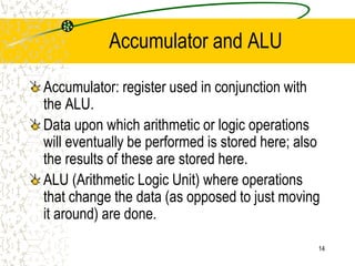 14
Accumulator and ALU
Accumulator: register used in conjunction with
the ALU.
Data upon which arithmetic or logic operations
will eventually be performed is stored here; also
the results of these are stored here.
ALU (Arithmetic Logic Unit) where operations
that change the data (as opposed to just moving
it around) are done.
 