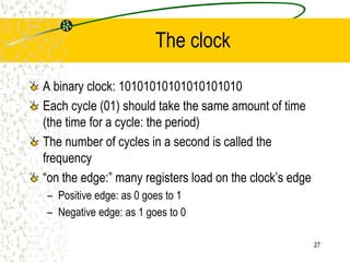 27
The clock
A binary clock: 10101010101010101010
Each cycle (01) should take the same amount of time
(the time for a cycle: the period)
The number of cycles in a second is called the
frequency
“on the edge:” many registers load on the clock’s edge
– Positive edge: as 0 goes to 1
– Negative edge: as 1 goes to 0
 