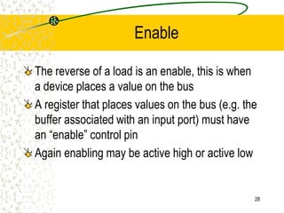 28
Enable
The reverse of a load is an enable, this is when
a device places a value on the bus
A register that places values on the bus (e.g. the
buffer associated with an input port) must have
an “enable” control pin
Again enabling may be active high or active low
 