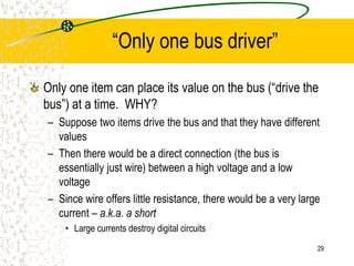 29
“Only one bus driver”
Only one item can place its value on the bus (“drive the
bus”) at a time. WHY?
– Suppose two items drive the bus and that they have different
values
– Then there would be a direct connection (the bus is
essentially just wire) between a high voltage and a low
voltage
– Since wire offers little resistance, there would be a very large
current – a.k.a. a short
• Large currents destroy digital circuits
 