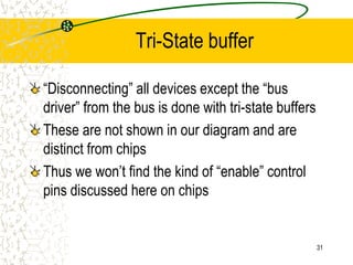 31
Tri-State buffer
“Disconnecting” all devices except the “bus
driver” from the bus is done with tri-state buffers
These are not shown in our diagram and are
distinct from chips
Thus we won’t find the kind of “enable” control
pins discussed here on chips
 