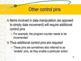 32
Other control pins
Items involved in data manipulation (as opposed
to simply data movement) will require additional
control pins
– For example, the program counter needs to be
incremented
Thus additional control pins are required
– These pins are sometimes also referred to as
“enable” pins, as they enable a particular action
 
