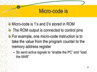 35
Micro-code is
Micro-code is 1’s and 0’s stored in ROM
The ROM output is connected to control pins
For example, one micro-code instruction is to
take the value from the program counter to the
memory address register
– So send active signals to “enable the PC” and “load
the MAR”
 