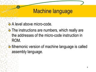 4
Machine language
A level above micro-code.
The instructions are numbers, which really are
the addresses of the micro-code instruction in
ROM.
Mnemonic version of machine language is called
assembly language.
 