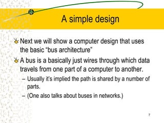 7
A simple design
Next we will show a computer design that uses
the basic “bus architecture”
A bus is a basically just wires through which data
travels from one part of a computer to another.
– Usually it’s implied the path is shared by a number of
parts.
– (One also talks about buses in networks.)
 