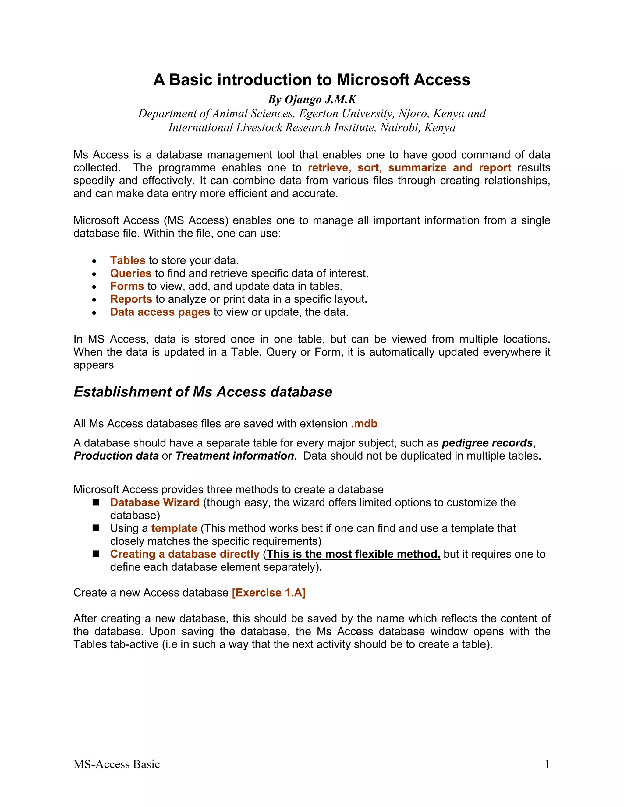MS-Access Basic 1
A Basic introduction to Microsoft Access
By Ojango J.M.K
Department of Animal Sciences, Egerton University, Njoro, Kenya and
International Livestock Research Institute, Nairobi, Kenya
Ms Access is a database management tool that enables one to have good command of data
collected. The programme enables one to retrieve, sort, summarize and report results
speedily and effectively. It can combine data from various files through creating relationships,
and can make data entry more efficient and accurate.
Microsoft Access (MS Access) enables one to manage all important information from a single
database file. Within the file, one can use:
• Tables to store your data.
• Queries to find and retrieve specific data of interest.
• Forms to view, add, and update data in tables.
• Reports to analyze or print data in a specific layout.
• Data access pages to view or update, the data.
In MS Access, data is stored once in one table, but can be viewed from multiple locations.
When the data is updated in a Table, Query or Form, it is automatically updated everywhere it
appears
Establishment of Ms Access database
All Ms Access databases files are saved with extension .mdb
A database should have a separate table for every major subject, such as pedigree records,
Production data or Treatment information. Data should not be duplicated in multiple tables.
Microsoft Access provides three methods to create a database
Database Wizard (though easy, the wizard offers limited options to customize the
database)
Using a template (This method works best if one can find and use a template that
closely matches the specific requirements)
Creating a database directly (This is the most flexible method, but it requires one to
define each database element separately).
Create a new Access database [Exercise 1.A]
After creating a new database, this should be saved by the name which reflects the content of
the database. Upon saving the database, the Ms Access database window opens with the
Tables tab-active (i.e in such a way that the next activity should be to create a table).
 