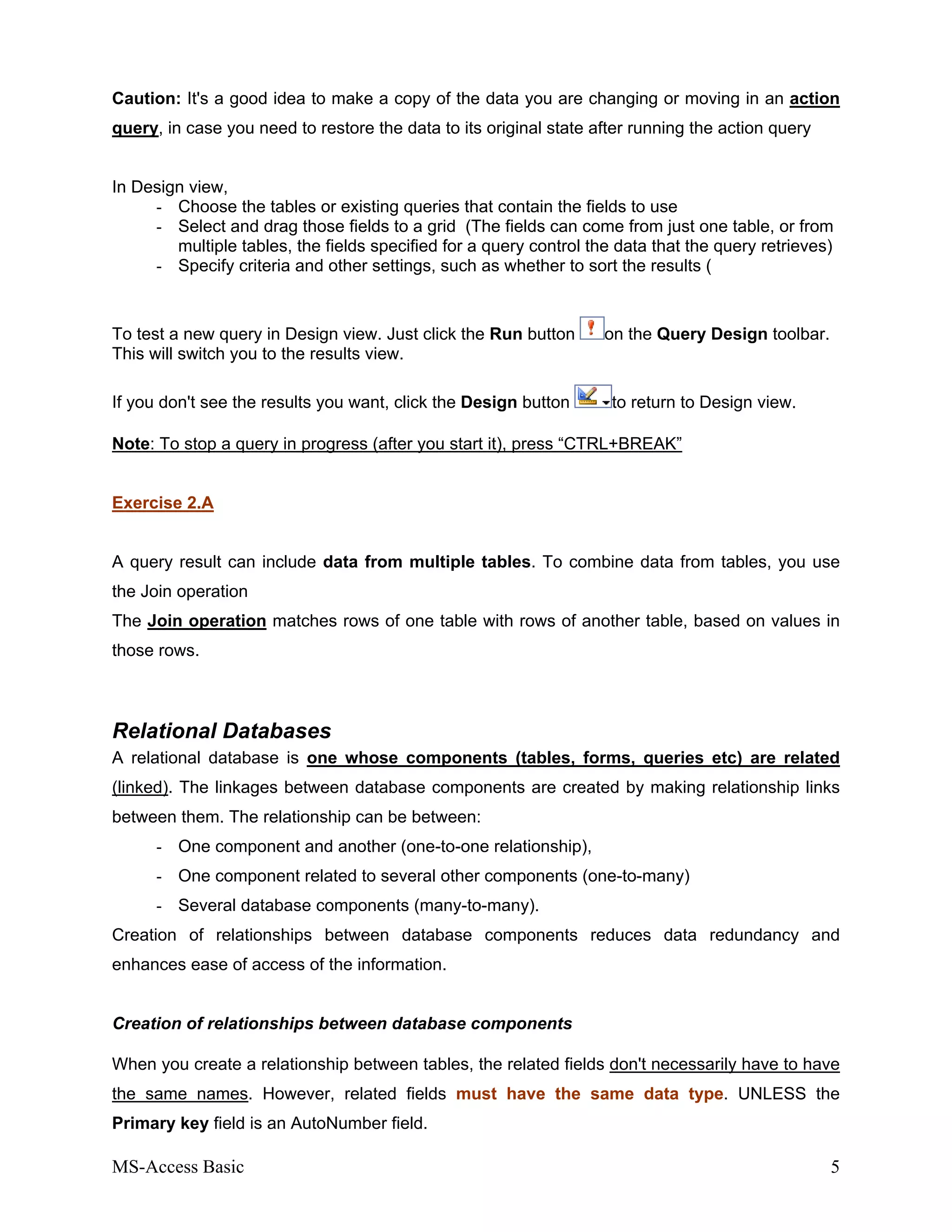 MS-Access Basic 5
Caution: It's a good idea to make a copy of the data you are changing or moving in an action
query, in case you need to restore the data to its original state after running the action query
In Design view,
- Choose the tables or existing queries that contain the fields to use
- Select and drag those fields to a grid (The fields can come from just one table, or from
multiple tables, the fields specified for a query control the data that the query retrieves)
- Specify criteria and other settings, such as whether to sort the results (
To test a new query in Design view. Just click the Run button on the Query Design toolbar.
This will switch you to the results view.
If you don't see the results you want, click the Design button to return to Design view.
Note: To stop a query in progress (after you start it), press “CTRL+BREAK”
Exercise 2.A
A query result can include data from multiple tables. To combine data from tables, you use
the Join operation
The Join operation matches rows of one table with rows of another table, based on values in
those rows.
Relational Databases
A relational database is one whose components (tables, forms, queries etc) are related
(linked). The linkages between database components are created by making relationship links
between them. The relationship can be between:
- One component and another (one-to-one relationship),
- One component related to several other components (one-to-many)
- Several database components (many-to-many).
Creation of relationships between database components reduces data redundancy and
enhances ease of access of the information.
Creation of relationships between database components
When you create a relationship between tables, the related fields don't necessarily have to have
the same names. However, related fields must have the same data type. UNLESS the
Primary key field is an AutoNumber field.
 