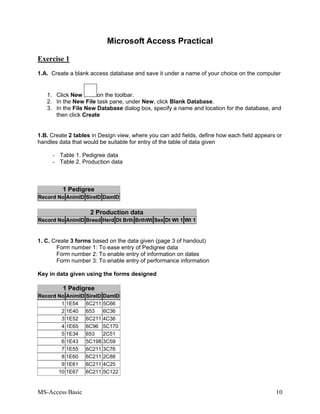 MS-Access Basic 10
Microsoft Access Practical
Exercise 1
1.A. Create a blank access database and save it under a name of your choice on the computer
1. Click New on the toolbar.
2. In the New File task pane, under New, click Blank Database.
3. In the File New Database dialog box, specify a name and location for the database, and
then click Create
1.B. Create 2 tables in Design view, where you can add fields, define how each field appears or
handles data that would be suitable for entry of the table of data given
- Table 1. Pedigree data
- Table 2. Production data
1 Pedigree
Record No AnimID SireID DamID
2 Production data
Record No AnimID Breed Herd Dt Brth BrthWt Sex Dt Wt 1 Wt 1
1. C. Create 3 forms based on the data given (page 3 of handout)
Form number 1: To ease entry of Pedigree data
Form number 2: To enable entry of information on dates
Form number 3: To enable entry of performance information
Key in data given using the forms designed
1 Pedigree
Record No AnimID SireID DamID
1 1E54 6C211 5C66
2 1E40 653 6C36
3 1E52 6C211 4C36
4 1E65 6C96 5C170
5 1E34 653 2C51
6 1E43 5C198 3C59
7 1E55 6C211 3C76
8 1E60 6C211 2C88
9 1E61 6C211 4C25
10 1E67 6C211 5C122
 