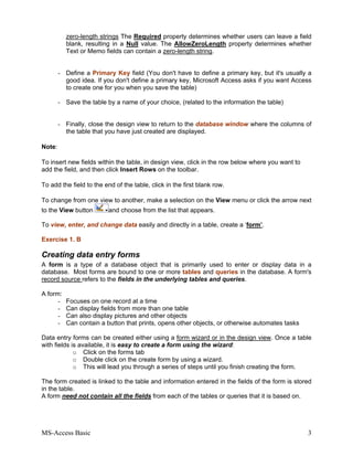 MS-Access Basic 3
zero-length strings The Required property determines whether users can leave a field
blank, resulting in a Null value. The AllowZeroLength property determines whether
Text or Memo fields can contain a zero-length string.
- Define a Primary Key field (You don't have to define a primary key, but it's usually a
good idea. If you don't define a primary key, Microsoft Access asks if you want Access
to create one for you when you save the table)
- Save the table by a name of your choice, (related to the information the table)
- Finally, close the design view to return to the database window where the columns of
the table that you have just created are displayed.
Note:
To insert new fields within the table, in design view, click in the row below where you want to
add the field, and then click Insert Rows on the toolbar.
To add the field to the end of the table, click in the first blank row.
To change from one view to another, make a selection on the View menu or click the arrow next
to the View button and choose from the list that appears.
To view, enter, and change data easily and directly in a table, create a ‘form’.
Exercise 1. B
Creating data entry forms
A form is a type of a database object that is primarily used to enter or display data in a
database. Most forms are bound to one or more tables and queries in the database. A form's
record source refers to the fields in the underlying tables and queries.
A form:
- Focuses on one record at a time
- Can display fields from more than one table
- Can also display pictures and other objects
- Can contain a button that prints, opens other objects, or otherwise automates tasks
Data entry forms can be created either using a form wizard or in the design view. Once a table
with fields is available, it is easy to create a form using the wizard:
o Click on the forms tab
o Double click on the create form by using a wizard.
o This will lead you through a series of steps until you finish creating the form.
The form created is linked to the table and information entered in the fields of the form is stored
in the table.
A form need not contain all the fields from each of the tables or queries that it is based on.
 