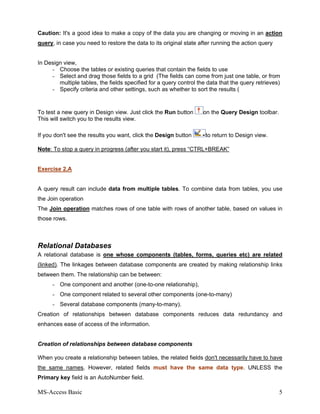 MS-Access Basic 5
Caution: It's a good idea to make a copy of the data you are changing or moving in an action
query, in case you need to restore the data to its original state after running the action query
In Design view,
- Choose the tables or existing queries that contain the fields to use
- Select and drag those fields to a grid (The fields can come from just one table, or from
multiple tables, the fields specified for a query control the data that the query retrieves)
- Specify criteria and other settings, such as whether to sort the results (
To test a new query in Design view. Just click the Run button on the Query Design toolbar.
This will switch you to the results view.
If you don't see the results you want, click the Design button to return to Design view.
Note: To stop a query in progress (after you start it), press “CTRL+BREAK”
Exercise 2.A
A query result can include data from multiple tables. To combine data from tables, you use
the Join operation
The Join operation matches rows of one table with rows of another table, based on values in
those rows.
Relational Databases
A relational database is one whose components (tables, forms, queries etc) are related
(linked). The linkages between database components are created by making relationship links
between them. The relationship can be between:
- One component and another (one-to-one relationship),
- One component related to several other components (one-to-many)
- Several database components (many-to-many).
Creation of relationships between database components reduces data redundancy and
enhances ease of access of the information.
Creation of relationships between database components
When you create a relationship between tables, the related fields don't necessarily have to have
the same names. However, related fields must have the same data type. UNLESS the
Primary key field is an AutoNumber field.
 
