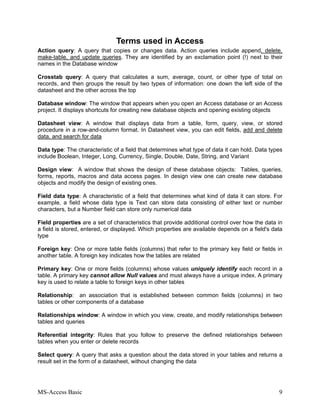MS-Access Basic 9
Terms used in Access
Action query: A query that copies or changes data. Action queries include append, delete,
make-table, and update queries. They are identified by an exclamation point (!) next to their
names in the Database window
Crosstab query: A query that calculates a sum, average, count, or other type of total on
records, and then groups the result by two types of information: one down the left side of the
datasheet and the other across the top
Database window: The window that appears when you open an Access database or an Access
project. It displays shortcuts for creating new database objects and opening existing objects
Datasheet view: A window that displays data from a table, form, query, view, or stored
procedure in a row-and-column format. In Datasheet view, you can edit fields, add and delete
data, and search for data
Data type: The characteristic of a field that determines what type of data it can hold. Data types
include Boolean, Integer, Long, Currency, Single, Double, Date, String, and Variant
Design view: A window that shows the design of these database objects: Tables, queries,
forms, reports, macros and data access pages. In design view one can create new database
objects and modify the design of existing ones.
Field data type: A characteristic of a field that determines what kind of data it can store. For
example, a field whose data type is Text can store data consisting of either text or number
characters, but a Number field can store only numerical data
Field properties are a set of characteristics that provide additional control over how the data in
a field is stored, entered, or displayed. Which properties are available depends on a field's data
type
Foreign key: One or more table fields (columns) that refer to the primary key field or fields in
another table. A foreign key indicates how the tables are related
Primary key: One or more fields (columns) whose values uniquely identify each record in a
table. A primary key cannot allow Null values and must always have a unique index. A primary
key is used to relate a table to foreign keys in other tables
Relationship: an association that is established between common fields (columns) in two
tables or other components of a database
Relationships window: A window in which you view, create, and modify relationships between
tables and queries
Referential integrity: Rules that you follow to preserve the defined relationships between
tables when you enter or delete records
Select query: A query that asks a question about the data stored in your tables and returns a
result set in the form of a datasheet, without changing the data
 