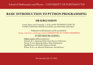 School of Mathematics and Physics – UNIVERSITY OF PORTSMOUTH
BASIC INTRODUCTION TO PYTHON PROGRAMMING
DR SERGI SIMON
Lecture Notes used in Semester 1 of the module INTRODUCTION TO
COMPUTATIONAL PHYSICS (U24200, years 2019/2020, 2020/2021)
Solutions to all exercises can be accessed in
https://github.com/Sergi-Simon/INTRODUCTION-TO-PYTHON-PROGRAMMING
FURTHER READING:
Online courses (different platforms)
Hetland, M. L., Beginning Python From Novice to Professional
Norton, P. et al., Beginning Python, Wiley Publishing Inc.
MathWorks Inc, The Student Edition of Matlab
Wilson, H. B. et al, Advanced Mathematics And Mechanics
Portsmouth, July 15, 2021
 