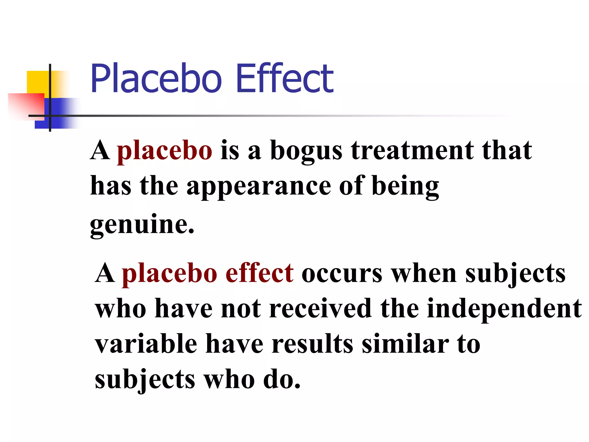 Placebo Effect
A placebo is a bogus treatment that
has the appearance of being
genuine.
A placebo effect occurs when subjects
who have not received the independent
variable have results similar to
subjects who do.

 