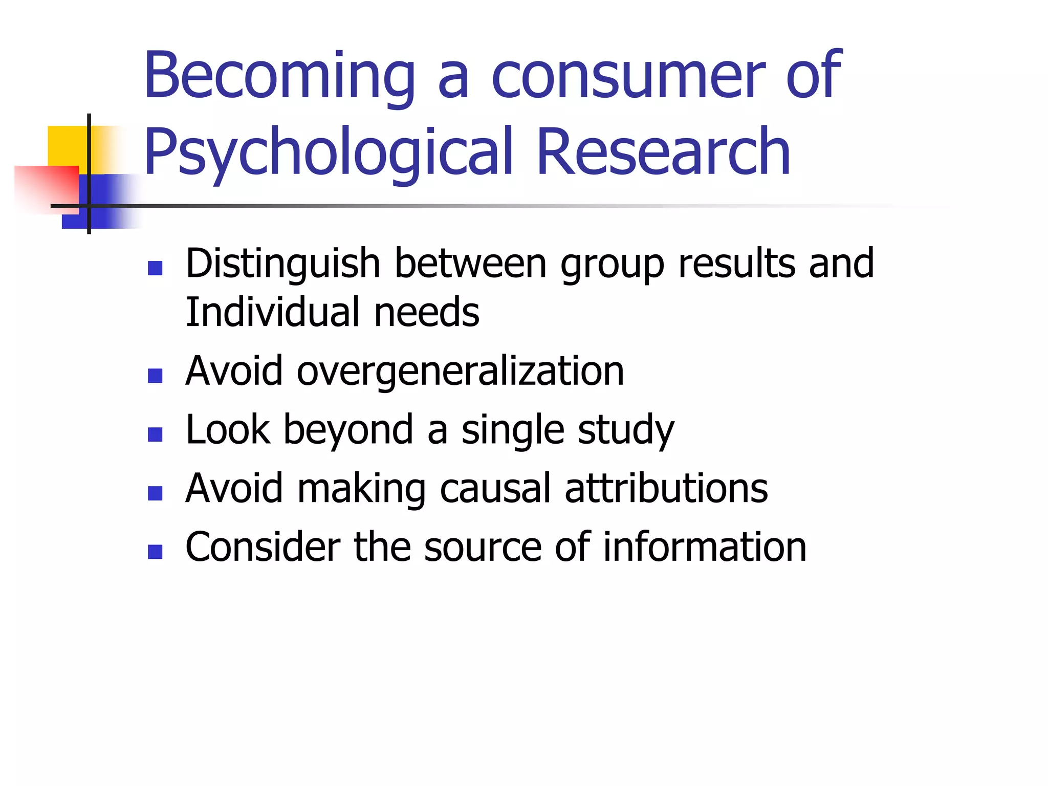 Becoming a consumer of
Psychological Research







Distinguish between group results and
Individual needs
Avoid overgeneralization
Look beyond a single study
Avoid making causal attributions
Consider the source of information

 