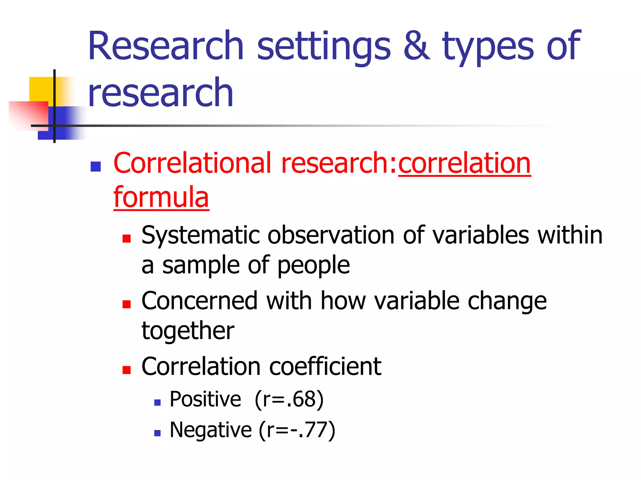 Research settings & types of
research


Correlational research:correlation
formula






Systematic observation of variables within
a sample of people
Concerned with how variable change
together
Correlation coefficient



Positive (r=.68)
Negative (r=-.77)

 