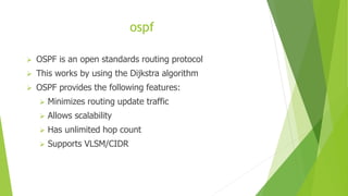 ospf
 OSPF is an open standards routing protocol
 This works by using the Dijkstra algorithm
 OSPF provides the following features:
 Minimizes routing update traffic
 Allows scalability
 Has unlimited hop count
 Supports VLSM/CIDR
 