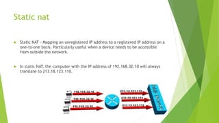 Static nat
 Static NAT - Mapping an unregistered IP address to a registered IP address on a
one-to-one basis. Particularly useful when a device needs to be accessible
from outside the network.
 In static NAT, the computer with the IP address of 192.168.32.10 will always
translate to 213.18.123.110.
 