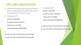 VPN IMPLEMENTATION
 VPN(Virtual Private Network) is done at R9 and R7.
There is a tunnel between R7 and R9 which is used to
to carry Data from one router to another.
 Commands on R7:
interface Tunnel100
ip address 10.0.0.2 255.0.0.0
tunnel source Serial0/0
tunnel destination 200.200.208.1
!
ip route 192.168.1.0 255.255.255.252 Tunnel100
ip route 192.168.1.4 255.255.255.252 Tunnel100
 Commands on R9:
interface Tunnel100
ip address 10.0.0.1 255.0.0.0
tunnel source Serial0/0
tunnel destination 200.200.206.1
!
ip route 192.168.1.8 255.255.255.252 Tunnel100
ip route 192.168.1.12 255.255.255.252 Tunnel100
 