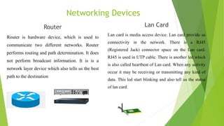 Networking Devices
Router
Router is hardware device, which is used to
communicate two different networks. Router
performs routing and path determination. It does
not perform broadcast information. It is is a
network layer device which also tells us the best
path to the destination
Lan Card
Lan card is media access device. Lan card provide us
connectivity in the network. There is a RJ45
(Registered Jack) connector space on the Lan card.
RJ45 is used in UTP cable. There is another led which
is also called heartbeat of Lan card. When any activity
occur it may be receiving or transmitting any kind of
data. This led start blinking and also tell us the status
of lan card.
 