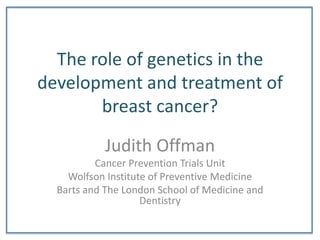 The role of genetics in the development and treatment of breast cancer? Judith Offman Cancer Prevention Trials Unit  WolfsonInstitute of Preventive Medicine Barts and The London School of Medicine and Dentistry 
